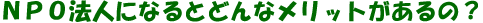 NPO�@�l�ɂȂ�Ƃǂ�ȃ����b�g������́H